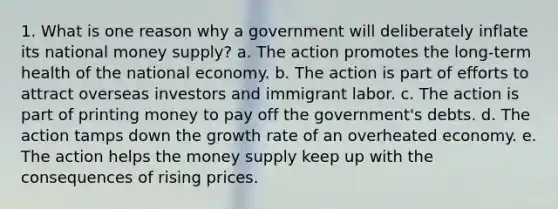 1. What is one reason why a government will deliberately inflate its national money supply? a. The action promotes the long-term health of the national economy. b. The action is part of efforts to attract overseas investors and immigrant labor. c. The action is part of printing money to pay off the government's debts. d. The action tamps down the growth rate of an overheated economy. e. The action helps the money supply keep up with the consequences of rising prices.