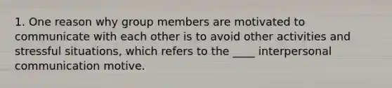 1. One reason why group members are motivated to communicate with each other is to avoid other activities and stressful situations, which refers to the ____ interpersonal communication motive.