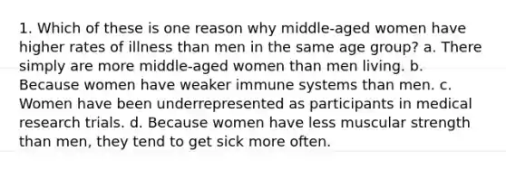 1. Which of these is one reason why middle-aged women have higher rates of illness than men in the same age group? a. There simply are more middle-aged women than men living. b. Because women have weaker immune systems than men. c. Women have been underrepresented as participants in medical research trials. d. Because women have less muscular strength than men, they tend to get sick more often.