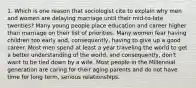 1. Which is one reason that sociologist cite to explain why men and women are delaying marriage until their mid-to-late twenties? Many young people place education and career higher than marriage on their list of priorities. Many women fear having children too early and, consequently, having to give up a good career. Most men spend at least a year traveling the world to get a better understanding of the world, and consequently, don't want to be tied down by a wife. Most people in the Millennial generation are caring for their aging parents and do not have time for long term, serious relationships.