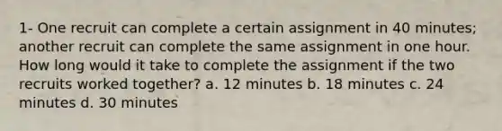 1- One recruit can complete a certain assignment in 40 minutes; another recruit can complete the same assignment in one hour. How long would it take to complete the assignment if the two recruits worked together? a. 12 minutes b. 18 minutes c. 24 minutes d. 30 minutes