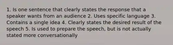 1. Is one sentence that clearly states the response that a speaker wants from an audience 2. Uses specific language 3. Contains a single idea 4. Clearly states the desired result of the speech 5. Is used to prepare the speech, but is not actually stated more conversationally