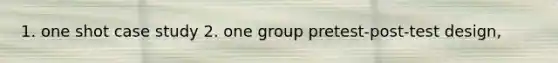 1. one shot case study 2. one group pretest-post-test design,