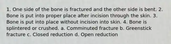 1. One side of the bone is fractured and the other side is bent. 2. Bone is put into proper place after incision through the skin. 3. Bone is put into place without incision into skin. 4. Bone is splintered or crushed. a. Comminuted fracture b. Greenstick fracture c. Closed reduction d. Open reduction