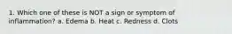 1. Which one of these is NOT a sign or symptom of inflammation? a. Edema b. Heat c. Redness d. Clots