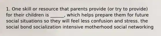 1. One skill or resource that parents provide (or try to provide) for their children is ______, which helps prepare them for future social situations so they will feel less confusion and stress. the social bond socialization intensive motherhood social networking