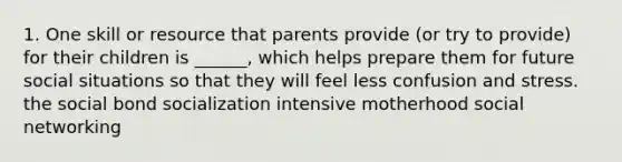 1. One skill or resource that parents provide (or try to provide) for their children is ______, which helps prepare them for future social situations so that they will feel less confusion and stress. the social bond socialization intensive motherhood social networking