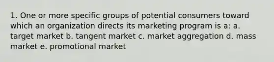 1. One or more specific groups of potential consumers toward which an organization directs its marketing program is a: a. target market b. tangent market c. market aggregation d. mass market e. promotional market