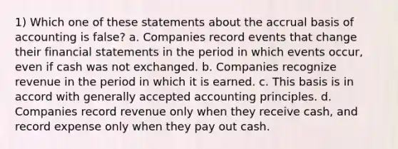 1) Which one of these statements about the accrual basis of accounting is false? a. Companies record events that change their <a href='https://www.questionai.com/knowledge/kFBJaQCz4b-financial-statements' class='anchor-knowledge'>financial statements</a> in the period in which events occur, even if cash was not exchanged. b. Companies recognize revenue in the period in which it is earned. c. This basis is in accord with <a href='https://www.questionai.com/knowledge/kwjD9YtMH2-generally-accepted-accounting-principles' class='anchor-knowledge'>generally accepted accounting principles</a>. d. Companies record revenue only when they receive cash, and record expense only when they pay out cash.