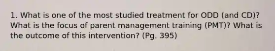 1. What is one of the most studied treatment for ODD (and CD)? What is the focus of parent management training (PMT)? What is the outcome of this intervention? (Pg. 395)