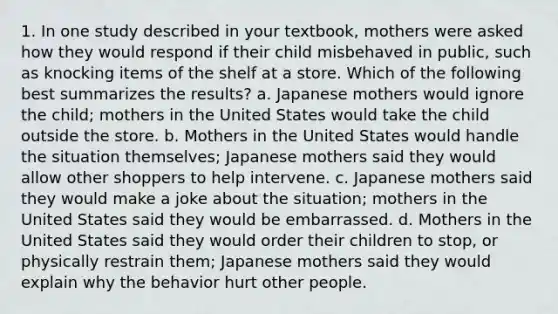 1. In one study described in your textbook, mothers were asked how they would respond if their child misbehaved in public, such as knocking items of the shelf at a store. Which of the following best summarizes the results? a. Japanese mothers would ignore the child; mothers in the United States would take the child outside the store. b. Mothers in the United States would handle the situation themselves; Japanese mothers said they would allow other shoppers to help intervene. c. Japanese mothers said they would make a joke about the situation; mothers in the United States said they would be embarrassed. d. Mothers in the United States said they would order their children to stop, or physically restrain them; Japanese mothers said they would explain why the behavior hurt other people.