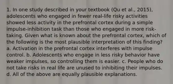 1. In one study described in your textbook (Qu et al., 2015), adolescents who engaged in fewer real-life risky activities showed less activity in the prefrontal cortex during a simple impulse-inhibition task than those who engaged in more risk-taking. Given what is known about the prefrontal cortex, which of the following is the most plausible interpretation of this finding? a. Activation in the prefrontal cortex interferes with impulse control. b. Adolescents who engage in less risky behavior have weaker impulses, so controlling them is easier. c. People who do not take risks in real life are unused to inhibiting their impulses. d. All of the above are equally plausible explanations.