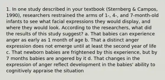 1. In one study described in your textbook (Sternberg & Campos, 1990), researchers restrained the arms of 1-, 4-, and 7-month-old infants to see what facial expressions they would display, and where they would look. According to the researchers, what did the results of this study suggest? a. That babies can experience anger as early as 1 month of age b. That a distinct anger expression does not emerge until at least the second year of life c. That newborn babies are frightened by this experience, but by 7 months babies are angered by it d. That changes in the expression of anger reflect development in the babies' ability to cognitively appraise the situation