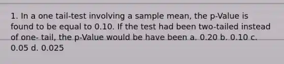 1. In a one tail-test involving a sample mean, the p-Value is found to be equal to 0.10. If the test had been two-tailed instead of one- tail, the p-Value would be have been a. 0.20 b. 0.10 c. 0.05 d. 0.025