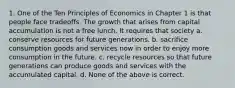 1. One of the Ten Principles of Economics in Chapter 1 is that people face tradeoffs. The growth that arises from capital accumulation is not a free lunch. It requires that society a. conserve resources for future generations. b. sacrifice consumption goods and services now in order to enjoy more consumption in the future. c. recycle resources so that future generations can produce goods and services with the accumulated capital. d. None of the above is correct.