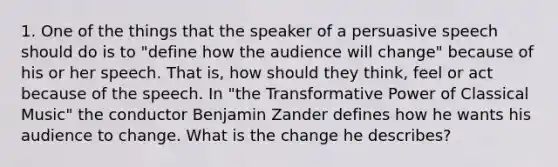 1. One of the things that the speaker of a persuasive speech should do is to "define how the audience will change" because of his or her speech. That is, how should they think, feel or act because of the speech. In "the Transformative Power of Classical Music" the conductor Benjamin Zander defines how he wants his audience to change. What is the change he describes?