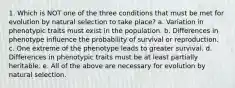 1. Which is NOT one of the three conditions that must be met for evolution by natural selection to take place? a. Variation in phenotypic traits must exist in the population. b. Differences in phenotype influence the probability of survival or reproduction. c. One extreme of the phenotype leads to greater survival. d. Differences in phenotypic traits must be at least partially heritable. e. All of the above are necessary for evolution by natural selection.