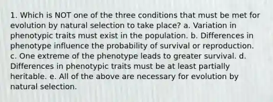 1. Which is NOT one of the three conditions that must be met for evolution by natural selection to take place? a. Variation in phenotypic traits must exist in the population. b. Differences in phenotype influence the probability of survival or reproduction. c. One extreme of the phenotype leads to greater survival. d. Differences in phenotypic traits must be at least partially heritable. e. All of the above are necessary for evolution by natural selection.