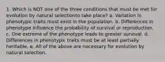 1. Which is NOT one of the three conditions that must be met for evolution by natural selectionto take place? a. Variation in phenotypic traits must exist in the population. b. Differences in phenotype influence the probability of survival or reproduction. c. One extreme of the phenotype leads to greater survival. d. Differences in phenotypic traits must be at least partially heritable. e. All of the above are necessary for evolution by natural selection.