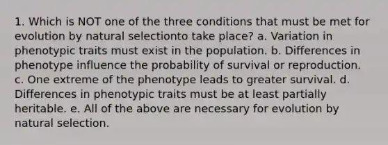 1. Which is NOT one of the three conditions that must be met for evolution by natural selectionto take place? a. Variation in phenotypic traits must exist in the population. b. Differences in phenotype influence the probability of survival or reproduction. c. One extreme of the phenotype leads to greater survival. d. Differences in phenotypic traits must be at least partially heritable. e. All of the above are necessary for evolution by natural selection.