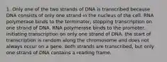 1. Only one of the two strands of DNA is transcribed because DNA consists of only one strand in the nucleus of the cell. RNA polymerase binds to the terminator, stopping transcription on one strand of DNA. RNA polymerase binds to the promoter, initiating transcription on only one strand of DNA. the start of transcription is random along the chromosome and does not always occur on a gene. both strands are transcribed, but only one strand of DNA contains a reading frame.