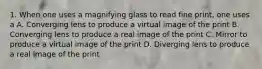 1. When one uses a magnifying glass to read fine print, one uses a A. Converging lens to produce a virtual image of the print B. Converging lens to produce a real image of the print C. Mirror to produce a virtual image of the print D. Diverging lens to produce a real image of the print