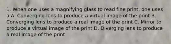 1. When one uses a magnifying glass to read fine print, one uses a A. Converging lens to produce a virtual image of the print B. Converging lens to produce a real image of the print C. Mirror to produce a virtual image of the print D. Diverging lens to produce a real image of the print