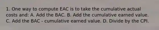 1. One way to compute EAC is to take the cumulative actual costs and: A. Add the BAC. B. Add the cumulative earned value. C. Add the BAC - cumulative earned value. D. Divide by the CPI.