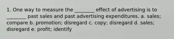 1. One way to measure the ________ effect of advertising is to ________ past sales and past advertising expenditures. a. sales; compare b. promotion; disregard c. copy; disregard d. sales; disregard e. profit; identify