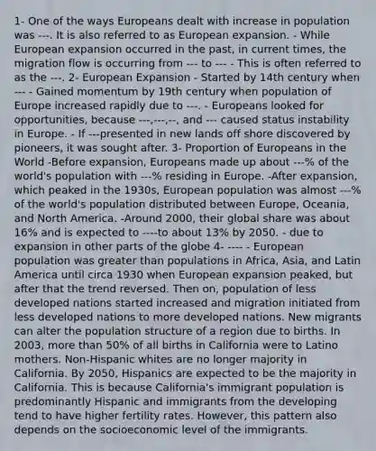 1- One of the ways Europeans dealt with increase in population was ---. It is also referred to as European expansion. - While European expansion occurred in the past, in current times, the migration flow is occurring from --- to --- - This is often referred to as the ---. 2- European Expansion - Started by 14th century when --- - Gained momentum by 19th century when population of Europe increased rapidly due to ---. - Europeans looked for opportunities, because ---,---,--, and --- caused status instability in Europe. - If ---presented in new lands off shore discovered by pioneers, it was sought after. 3- Proportion of Europeans in the World -Before expansion, Europeans made up about ---% of the world's population with ---% residing in Europe. -After expansion, which peaked in the 1930s, European population was almost ---% of the world's population distributed between Europe, Oceania, and North America. -Around 2000, their global share was about 16% and is expected to ----to about 13% by 2050. - due to expansion in other parts of the globe 4- ---- - European population was greater than populations in Africa, Asia, and Latin America until circa 1930 when European expansion peaked, but after that the trend reversed. Then on, population of less developed nations started increased and migration initiated from less developed nations to more developed nations. New migrants can alter the population structure of a region due to births. In 2003, more than 50% of all births in California were to Latino mothers. Non-Hispanic whites are no longer majority in California. By 2050, Hispanics are expected to be the majority in California. This is because California's immigrant population is predominantly Hispanic and immigrants from the developing tend to have higher fertility rates. However, this pattern also depends on the socioeconomic level of the immigrants.