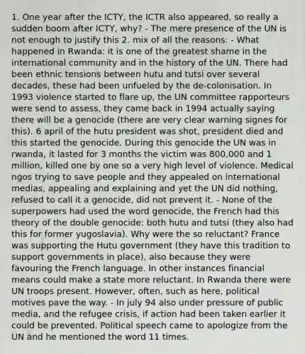 1. One year after the ICTY, the ICTR also appeared, so really a sudden boom after ICTY, why? - The mere presence of the UN is not enough to justify this 2. mix of all the reasons: - What happened in Rwanda: it is one of the greatest shame in the international community and in the history of the UN. There had been ethnic tensions between hutu and tutsi over several decades, these had been unfueled by the de-colonisation. In 1993 violence started to flare up, the UN committee rapporteurs were send to assess, they came back in 1994 actually saying there will be a genocide (there are very clear warning signes for this). 6 april of the hutu president was shot, president died and this started the genocide. During this genocide the UN was in rwanda, it lasted for 3 months the victim was 800,000 and 1 million, killed one by one so a very high level of violence. Medical ngos trying to save people and they appealed on international medias, appealing and explaining and yet the UN did nothing, refused to call it a genocide, did not prevent it. - None of the superpowers had used the word genocide, the French had this theory of the double genocide: both hutu and tutsi (they also had this for former yugoslavia). Why were the so reluctant? France was supporting the Hutu government (they have this tradition to support governments in place), also because they were favouring the French language. In other instances financial means could make a state more reluctant. In Rwanda there were UN troops present. However, often, such as here, political motives pave the way. - In july 94 also under pressure of public media, and the refugee crisis, if action had been taken earlier it could be prevented. Political speech came to apologize from the UN and he mentioned the word 11 times.