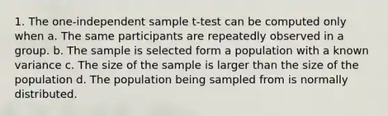 1. The one-independent sample t-test can be computed only when a. The same participants are repeatedly observed in a group. b. The sample is selected form a population with a known variance c. The size of the sample is larger than the size of the population d. The population being sampled from is normally distributed.