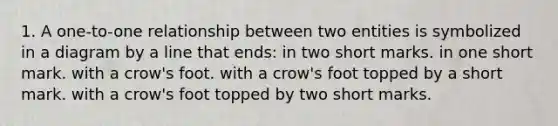 1. A one-to-one relationship between two entities is symbolized in a diagram by a line that ends: in two short marks. in one short mark. with a crow's foot. with a crow's foot topped by a short mark. with a crow's foot topped by two short marks.