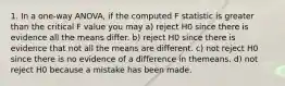 1. In a one-way ANOVA, if the computed F statistic is greater than the critical F value you may a) reject H0 since there is evidence all the means differ. b) reject H0 since there is evidence that not all the means are different. c) not reject H0 since there is no evidence of a difference in themeans. d) not reject H0 because a mistake has been made.