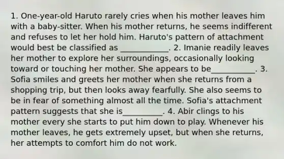 1. One-year-old Haruto rarely cries when his mother leaves him with a baby-sitter. When his mother returns, he seems indifferent and refuses to let her hold him. Haruto's pattern of attachment would best be classified as ____________. 2. Imanie readily leaves her mother to explore her surroundings, occasionally looking toward or touching her mother. She appears to be___________. 3. Sofia smiles and greets her mother when she returns from a shopping trip, but then looks away fearfully. She also seems to be in fear of something almost all the time. Sofia's attachment pattern suggests that she is__________. 4. Abir clings to his mother every she starts to put him down to play. Whenever his mother leaves, he gets extremely upset, but when she returns, her attempts to comfort him do not work.