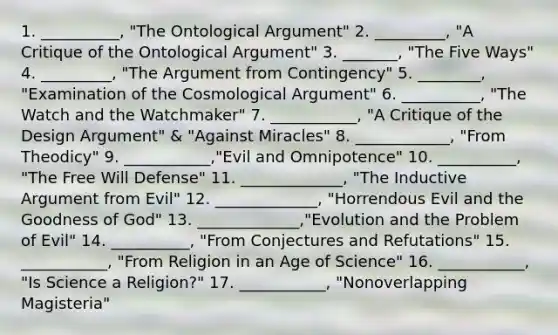 1. __________, "The Ontological Argument" 2. _________, "A Critique of the Ontological Argument" 3. _______, "The Five Ways" 4. _________, "The Argument from Contingency" 5. ________, "Examination of the Cosmological Argument" 6. __________, "The Watch and the Watchmaker" 7. ___________, "A Critique of the Design Argument" & "Against Miracles" 8. ____________, "From Theodicy" 9. ___________,"Evil and Omnipotence" 10. __________, "The Free Will Defense" 11. _____________, "The Inductive Argument from Evil" 12. _____________, "Horrendous Evil and the Goodness of God" 13. _____________,"Evolution and the Problem of Evil" 14. __________, "From Conjectures and Refutations" 15. ___________, "From Religion in an Age of Science" 16. ___________, "Is Science a Religion?" 17. ___________, "Nonoverlapping Magisteria"