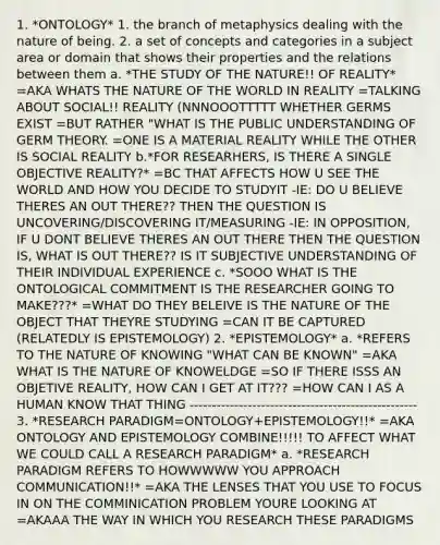 1. *ONTOLOGY* 1. the branch of metaphysics dealing with the nature of being. 2. a set of concepts and categories in a subject area or domain that shows their properties and the relations between them a. *THE STUDY OF THE NATURE!! OF REALITY* =AKA WHATS THE NATURE OF THE WORLD IN REALITY =TALKING ABOUT SOCIAL!! REALITY (NNNOOOTTTTT WHETHER GERMS EXIST =BUT RATHER "WHAT IS THE PUBLIC UNDERSTANDING OF GERM THEORY. =ONE IS A MATERIAL REALITY WHILE THE OTHER IS SOCIAL REALITY b.*FOR RESEARHERS, IS THERE A SINGLE OBJECTIVE REALITY?* =BC THAT AFFECTS HOW U SEE THE WORLD AND HOW YOU DECIDE TO STUDYIT -IE: DO U BELIEVE THERES AN OUT THERE?? THEN THE QUESTION IS UNCOVERING/DISCOVERING IT/MEASURING -IE: IN OPPOSITION, IF U DONT BELIEVE THERES AN OUT THERE THEN THE QUESTION IS, WHAT IS OUT THERE?? IS IT SUBJECTIVE UNDERSTANDING OF THEIR INDIVIDUAL EXPERIENCE c. *SOOO WHAT IS THE ONTOLOGICAL COMMITMENT IS THE RESEARCHER GOING TO MAKE???* =WHAT DO THEY BELEIVE IS THE NATURE OF THE OBJECT THAT THEYRE STUDYING =CAN IT BE CAPTURED (RELATEDLY IS EPISTEMOLOGY) 2. *EPISTEMOLOGY* a. *REFERS TO THE NATURE OF KNOWING "WHAT CAN BE KNOWN" =AKA WHAT IS THE NATURE OF KNOWELDGE =SO IF THERE ISSS AN OBJETIVE REALITY, HOW CAN I GET AT IT??? =HOW CAN I AS A HUMAN KNOW THAT THING --------------------------------------------------- 3. *RESEARCH PARADIGM=ONTOLOGY+EPISTEMOLOGY!!* =AKA ONTOLOGY AND EPISTEMOLOGY COMBINE!!!!! TO AFFECT WHAT WE COULD CALL A RESEARCH PARADIGM* a. *RESEARCH PARADIGM REFERS TO HOWWWWW YOU APPROACH COMMUNICATION!!* =AKA THE LENSES THAT YOU USE TO FOCUS IN ON THE COMMINICATION PROBLEM YOURE LOOKING AT =AKAAA THE WAY IN WHICH YOU RESEARCH THESE PARADIGMS