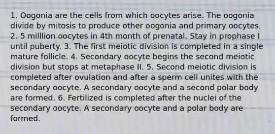 1. Oogonia are the cells from which oocytes arise. The oogonia divide by mitosis to produce other oogonia and primary oocytes. 2. 5 milllion oocytes in 4th month of prenatal. Stay in prophase I until puberty. 3. The first meiotic division is completed in a single mature follicle. 4. Secondary oocyte begins the second meiotic division but stops at metaphase II. 5. Second meiotic division is completed after ovulation and after a sperm cell unites with the secondary oocyte. A secondary oocyte and a second polar body are formed. 6. Fertilized is completed after the nuclei of the secondary oocyte. A secondary oocyte and a polar body are formed.