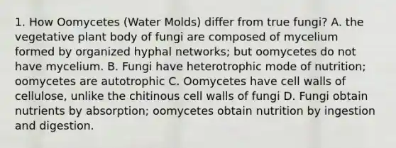 1. How Oomycetes (<a href='https://www.questionai.com/knowledge/kIFNBmzf0u-water-molds' class='anchor-knowledge'>water molds</a>) differ from true fungi? A. the vegetative <a href='https://www.questionai.com/knowledge/kv6O590eut-plant-body' class='anchor-knowledge'>plant body</a> of fungi are composed of mycelium formed by organized hyphal networks; but oomycetes do not have mycelium. B. Fungi have heterotrophic mode of nutrition; oomycetes are autotrophic C. Oomycetes have cell walls of cellulose, unlike the chitinous cell walls of fungi D. Fungi obtain nutrients by absorption; oomycetes obtain nutrition by ingestion and digestion.