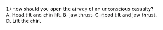 1) How should you open the airway of an unconscious casualty? A. Head tilt and chin lift. B. Jaw thrust. C. Head tilt and jaw thrust. D. Lift the chin.