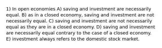 1) In open economies A) saving and investment are necessarily equal. B) as in a closed economy, saving and investment are not necessarily equal. C) saving and investment are not necessarily equal as they are in a closed economy. D) saving and investment are necessarily equal contrary to the case of a closed economy. E) investment always refers to the domestic stock market.