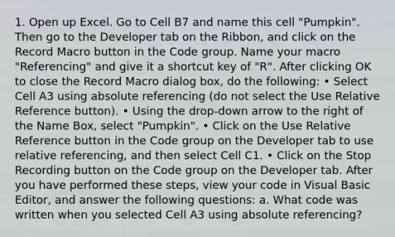 1. Open up Excel. Go to Cell B7 and name this cell "Pumpkin". Then go to the Developer tab on the Ribbon, and click on the Record Macro button in the Code group. Name your macro "Referencing" and give it a shortcut key of "R". After clicking OK to close the Record Macro dialog box, do the following: • Select Cell A3 using absolute referencing (do not select the Use Relative Reference button). • Using the drop-down arrow to the right of the Name Box, select "Pumpkin". • Click on the Use Relative Reference button in the Code group on the Developer tab to use relative referencing, and then select Cell C1. • Click on the Stop Recording button on the Code group on the Developer tab. After you have performed these steps, view your code in Visual Basic Editor, and answer the following questions: a. What code was written when you selected Cell A3 using absolute referencing?