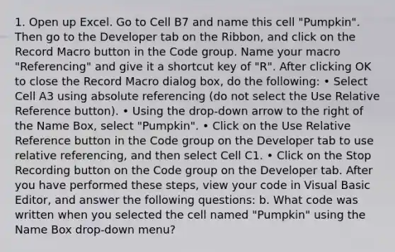 1. Open up Excel. Go to Cell B7 and name this cell "Pumpkin". Then go to the Developer tab on the Ribbon, and click on the Record Macro button in the Code group. Name your macro "Referencing" and give it a shortcut key of "R". After clicking OK to close the Record Macro dialog box, do the following: • Select Cell A3 using absolute referencing (do not select the Use Relative Reference button). • Using the drop-down arrow to the right of the Name Box, select "Pumpkin". • Click on the Use Relative Reference button in the Code group on the Developer tab to use relative referencing, and then select Cell C1. • Click on the Stop Recording button on the Code group on the Developer tab. After you have performed these steps, view your code in Visual Basic Editor, and answer the following questions: b. What code was written when you selected the cell named "Pumpkin" using the Name Box drop-down menu?