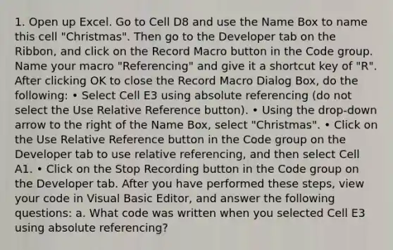 1. Open up Excel. Go to Cell D8 and use the Name Box to name this cell "Christmas". Then go to the Developer tab on the Ribbon, and click on the Record Macro button in the Code group. Name your macro "Referencing" and give it a shortcut key of "R". After clicking OK to close the Record Macro Dialog Box, do the following: • Select Cell E3 using absolute referencing (do not select the Use Relative Reference button). • Using the drop-down arrow to the right of the Name Box, select "Christmas". • Click on the Use Relative Reference button in the Code group on the Developer tab to use relative referencing, and then select Cell A1. • Click on the Stop Recording button in the Code group on the Developer tab. After you have performed these steps, view your code in Visual Basic Editor, and answer the following questions: a. What code was written when you selected Cell E3 using absolute referencing?