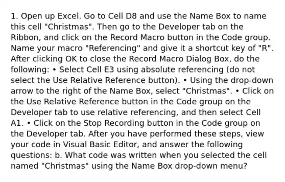 1. Open up Excel. Go to Cell D8 and use the Name Box to name this cell "Christmas". Then go to the Developer tab on the Ribbon, and click on the Record Macro button in the Code group. Name your macro "Referencing" and give it a shortcut key of "R". After clicking OK to close the Record Macro Dialog Box, do the following: • Select Cell E3 using absolute referencing (do not select the Use Relative Reference button). • Using the drop-down arrow to the right of the Name Box, select "Christmas". • Click on the Use Relative Reference button in the Code group on the Developer tab to use relative referencing, and then select Cell A1. • Click on the Stop Recording button in the Code group on the Developer tab. After you have performed these steps, view your code in Visual Basic Editor, and answer the following questions: b. What code was written when you selected the cell named "Christmas" using the Name Box drop-down menu?