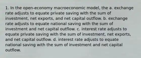 1. In the open-economy macroeconomic model, the a. exchange rate adjusts to equate private saving with the sum of investment, net exports, and net capital outflow. b. exchange rate adjusts to equate national saving with the sum of investment and net capital outflow. c. interest rate adjusts to equate private saving with the sum of investment, net exports, and net capital outflow. d. interest rate adjusts to equate national saving with the sum of investment and net capital outflow.