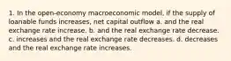 1. In the open-economy macroeconomic model, if the supply of loanable funds increases, net capital outflow a. and the real exchange rate increase. b. and the real exchange rate decrease. c. increases and the real exchange rate decreases. d. decreases and the real exchange rate increases.