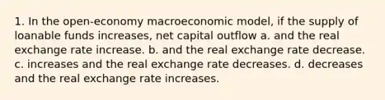 1. In the open-economy macroeconomic model, if the supply of loanable funds increases, net capital outflow a. and the real exchange rate increase. b. and the real exchange rate decrease. c. increases and the real exchange rate decreases. d. decreases and the real exchange rate increases.