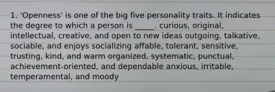 1. 'Openness' is one of the big five personality traits. It indicates the degree to which a person is _____. curious, original, intellectual, creative, and open to new ideas outgoing, talkative, sociable, and enjoys socializing affable, tolerant, sensitive, trusting, kind, and warm organized, systematic, punctual, achievement-oriented, and dependable anxious, irritable, temperamental, and moody