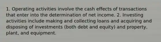 1. Operating activities involve the cash effects of transactions that enter into the determination of net income. 2. Investing activities include making and collecting loans and acquiring and disposing of investments (both debt and equity) and property, plant, and equipment.